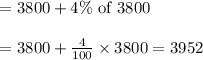 \begin{array}{l}{=3800+4 \% \text { of } 3800} \\\\ {=3800+\frac{4}{100} \times 3800=3952}\end{array}