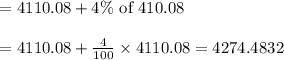 \begin{array}{l}{=4110.08+4 \% \text { of } 410.08} \\\\ {=4110.08+\frac{4}{100} \times 4110.08=4274.4832}\end{array}