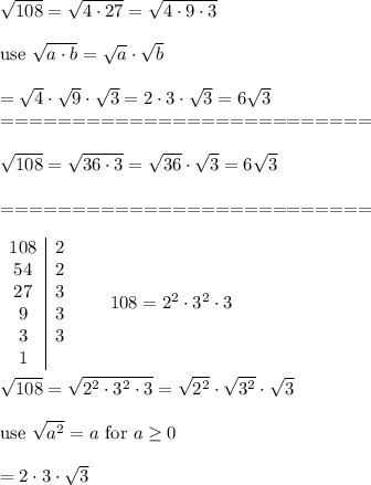 \sqrt{108}=\sqrt{4\cdot27}=\sqrt{4\cdot9\cdot3}\\\\\text{use}\ \sqrt{a\cdot b}=\sqrt{a}\cdot\sqrt{b}\\\\=\sqrt4\cdot\sqrt9\cdot\sqrt3=2\cdot3\cdot\sqrt3=6\sqrt3\\==========================\\\\\sqrt{108}=\sqrt{36\cdot3}=\sqrt{36}\cdot\sqrt3=6\sqrt3\\\\==========================\\\\\begin{array}{c|c}108&2\\54&2\\27&3\\9&3\\3&3\\1\end{array}\qquad108=2^2\cdot3^2\cdot3\\\\\sqrt{108}=\sqrt{2^2\cdot3^2\cdot3}=\sqrt{2^2}\cdot\sqrt{3^2}\cdot\sqrt3\\\\\text{use}\ \sqrt{a^2}=a\ \text{for}\ a\geq0\\\\=2\cdot3\cdot\sqrt3