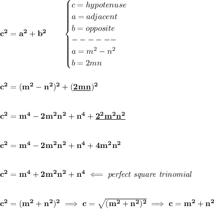 \bf c^2=a^2+b^2\qquad &#10;\begin{cases}&#10;c=hypotenuse\\&#10;a=adjacent\\&#10;b=opposite\\&#10;------\\&#10;a=m^2-n^2\\&#10;b=2mn&#10;\end{cases}\\\\\\ c^2=(m^2-n^2)^2+(\underline{2mn})^2&#10;\\\\\\&#10;c^2=m^4-2m^2n^2+n^4+\underline{2^2m^2n^2}&#10;\\\\\\&#10;c^2=m^4-2m^2n^2+n^4+{4m^2n^2}&#10;\\\\\\&#10;c^2=m^4+2m^2n^2+n^4\impliedby \textit{perfect square trinomial}&#10;\\\\\\&#10;c^2=(m^2+n^2)^2\implies c=\sqrt{(m^2+n^2)^2}\implies c=m^2+n^2