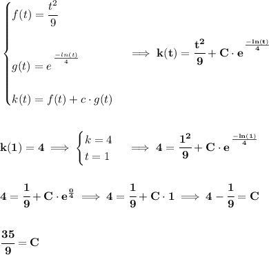 \bf \begin{cases}&#10;f(t)=\cfrac{t^2}{9}\\\\&#10;g(t)=e^{\cfrac{}{}\frac{-ln(t)}{4}}\\\\&#10;k(t)=f(t)+c\cdot g(t)&#10;\end{cases}\implies k(t)=\cfrac{t^2}{9}+C\cdot e^{\cfrac{}{}\frac{-ln(t)}{4}}&#10;\\\\\\&#10;k(1)=4\implies &#10;\begin{cases}&#10;k=4\\&#10;t=1&#10;\end{cases}\implies 4=\cfrac{1^2}{9}+C\cdot e^{\cfrac{}{}\frac{-ln(1)}{4}}&#10;\\\\\\&#10;4=\cfrac{1}{9}+C\cdot e^{\frac{0}{4}}\implies 4=\cfrac{1}{9}+C\cdot 1\implies 4-\cfrac{1}{9}=C&#10;\\\\\\&#10;\cfrac{35}{9}=C