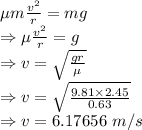 \mu m\frac{v^2}{r}=mg\\\Rightarrow \mu \frac{v^2}{r}=g\\\Rightarrow v=\sqrt{\frac{gr}{\mu}}\\\Rightarrow v=\sqrt{\frac{9.81\times 2.45}{0.63}}\\\Rightarrow v=6.17656\ m/s