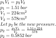 p_{1}V_{1}=p_{2}V_{2}\\p_{1}=1.51\:bar\\V_{1}=224cm^{2}\\V_{2}=578cm^{2}\\Let\:p_{2}\:be\:the\:new\:pressure.\\p_{2}=\frac{p_{1}V_{1}}{V_{2}}=\frac{1.51\times224}{578}\\ p_{2}=0.5852\:bar