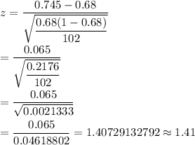 z=\dfrac{0.745-0.68}{\sqrt{\dfrac{0.68(1-0.68)}{102}}}\\\\=\dfrac{0.065}{\sqrt{\dfrac{0.2176}{102}}}\\\\=\dfrac{0.065}{\sqrt{0.0021333}}\\\\=\dfrac{0.065}{0.04618802}=1.40729132792\approx1.41