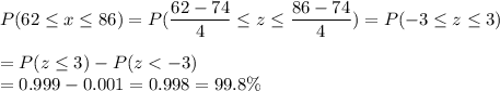 P(62 \leq x \leq 86) = P(\displaystyle\frac{62 - 74}{4} \leq z \leq \displaystyle\frac{86-74}{4}) = P(-3 \leq z \leq 3)\\\\= P(z \leq 3) - P(z < -3)\\= 0.999 - 0.001 = 0.998 = 99.8\%