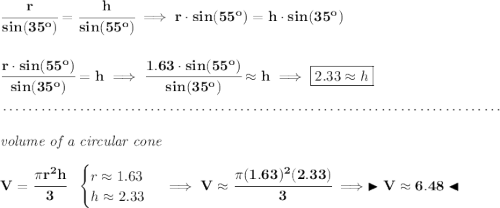 \bf \cfrac{r}{sin(35^o)}=\cfrac{h}{sin(55^o)}\implies r\cdot sin(55^o)=h\cdot sin(35^o) \\\\\\ \cfrac{r\cdot sin(55^o)}{sin(35^o)}=h\implies \cfrac{1.63\cdot sin(55^o)}{sin(35^o)}\approx h\implies \boxed{2.33\approx h} \\\\[-0.35em] ~\dotfill\\\\ \textit{volume of a circular cone}\\\\ V=\cfrac{\pi r^2 h}{3}~~ \begin{cases} r\approx 1.63\\ h\approx 2.33 \end{cases}\implies V\approx \cfrac{\pi (1.63)^2(2.33)}{3}\implies \blacktriangleright V\approx 6.48 \blacktriangleleft