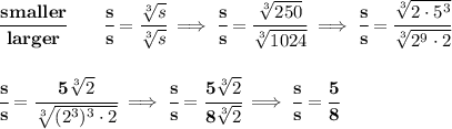 \bf \cfrac{smaller}{larger}\qquad \cfrac{s}{s}=\cfrac{\sqrt[3]{s}}{\sqrt[3]{s}}\implies \cfrac{s}{s}=\cfrac{\sqrt[3]{250}}{\sqrt[3]{1024}}\implies \cfrac{s}{s}=\cfrac{\sqrt[3]{2\cdot 5^3}}{\sqrt[3]{2^9\cdot 2}}&#10;\\\\\\&#10;\cfrac{s}{s}=\cfrac{5\sqrt[3]{2}}{\sqrt[3]{(2^3)^3\cdot 2}}\implies \cfrac{s}{s}=\cfrac{5\sqrt[3]{2}}{8\sqrt[3]{2}}\implies \cfrac{s}{s}=\cfrac{5}{8}