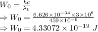 W_0=\frac{hc}{\lambda_0}\\\Rightarrow W_0=\frac{6.626\times 10^{-34}\times 3\times 10^8}{459\times 10^{-9}}\\\Rightarrow W_0=4.33072\times 10^{-19}\ J