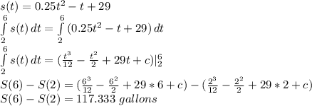 s(t) = 0.25t^2-t+29\\\int\limits^6_2 {s(t)} \, dt= \int\limits^6_2 {(0.25t^2-t+29)} \, dt\\\int\limits^6_2 {s(t)} \,dt= (\frac{t^3}{12} -\frac{t^2}{2}+29t +c)|^6_2 \\S(6) -S(2) = (\frac{6^3}{12} -\frac{6^2}{2}+29*6 +c) - (\frac{2^3}{12} -\frac{2^2}{2}+29*2 +c)\\S(6) -S(2) = 117.333\ gallons