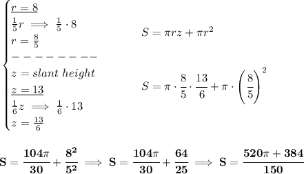 \bf \begin{cases}&#10;\underline{r=8}\\&#10;\frac{1}{5}r\implies \frac{1}{5}\cdot 8\\&#10;r=\frac{8}{5}\\&#10;--------\\&#10;z=slant\ height\\&#10;\underline{z=13}\\&#10;\frac{1}{6}z\implies \frac{1}{6}\cdot 13\\&#10;z=\frac{13}{6}&#10;\end{cases}\qquad &#10;\begin{array}{llll}&#10;S=\pi rz+\pi r^2&#10;\\\\\\&#10;S=\pi \cdot \cfrac{8}{5}\cdot \cfrac{13}{6}+\pi \cdot \left( \cfrac{8}{5} \right)^2&#10;\end{array}&#10;\\\\\\&#10;S=\cfrac{104\pi }{30}+\cfrac{8^2}{5^2}\implies S=\cfrac{104\pi }{30}+\cfrac{64}{25}\implies S=\cfrac{520\pi +384}{150}