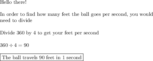 \text{Hello there!}\\\\\text{In order to find how many feet the ball goes per second, you would}\\\text{need to divide}\\\\\text{Divide 360 by 4 to get your feet per second}\\\\360\div4=90\\\\\boxed{\text{The ball travels 90 feet in 1 second}}