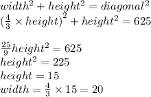 width^2+height^2= diagonal^2&#10;\\{(\frac{4}{3} \times height)}^2+ height ^2=625&#10;\\&#10;\\\frac{25}{9} height^2=625&#10;\\height^2= {225}&#10;\\height= 15&#10;\\width=\frac{4}{3} \times 15=20