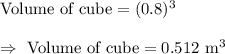 \text{Volume of cube}=(0.8)^3\\\\\Rightarrow\ \text{Volume of cube}=0.512\text{ m}^3