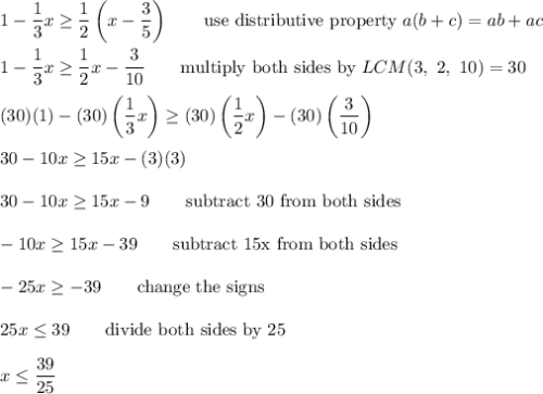 1-\dfrac{1}{3}x\geq\dfrac{1}{2}\left(x-\dfrac{3}{5}\right)\qquad\text{use distributive property}\ a(b+c)=ab+ac\\\\1-\dfrac{1}{3}x\geq\dfrac{1}{2}x-\dfrac{3}{10}\qquad\text{multiply both sides by}\ LCM(3,\ 2,\ 10)=30\\\\(30)(1)-(30)\left(\dfrac{1}{3}x\right)\geq(30)\left(\dfrac{1}{2}x\right)-(30)\left(\dfrac{3}{10}\right)\\\\30-10x\geq15x-(3)(3)\\\\30-10x\geq15x-9\qquad\text{subtract 30 from both sides}\\\\-10x\geq15x-39\qquad\text{subtract 15x from both sides}\\\\-25x\geq-39\qquad\text{change the signs}\\\\25x\leq39\qquad\text{divide both sides by 25}\\\\x\leq\dfrac{39}{25}