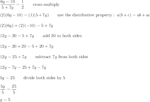 \dfrac{6y-10}{5+7y}=\dfrac{1}{2}\qquad\text{cross multiply}\\\\(2)(6y-10)=(1)(5+7y)\qquad\text{use the distributive property}:\ a(b+c)=ab+ac\\\\(2)(6y)+(2)(-10)=5+7y\\\\12y-20=5+7y\qquad\text{add 20 to both sides}\\\\12y-20+20=5+20+7y\\\\12y=25+7y\qquad\text{subtract}\ 7y\ \text{from both sides}\\\\12y-7y=25+7y-7y\\\\5y=25\qquad\text{divide both sides by 5}\\\\\dfrac{5y}{5}=\dfrac{25}{5}\\\\y=5