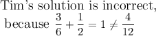 \large\text{Tim's solution is incorrect,}\\\text{ because}\ \dfrac{3}{6}+\dfrac{1}{2}=1\neq\dfrac{4}{12}