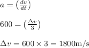 \begin{array}{l}{a=\left(\frac{d v}{d t}\right)} \\ \\{600=\left(\frac{\Delta v}{3}\right)} \\ \\{\Delta v=600 \times 3=1800 \mathrm{m} / \mathrm{s}}\end{array}