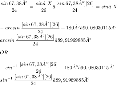 \displaystyle \frac{sin\:67,38°}{24} = \frac{sin∠X}{26} → \frac{[sin\:67,38°][26]}{24} = sin∠X \\ \\ \\ -arcsin\:\frac{[sin\:67,38°][26]}{24} + 180° ≈ 90,08030115° \\ arcsin\:\frac{[sin\:67,38°][26]}{24} ≈ 89,91969885° \\ \\ OR \\ \\ -sin^{-1}\:\frac{[sin\:67,38°][26]}{24} + 180° ≈ 90,08030115° \\ sin^{-1}\:\frac{[sin\:67,38°][26]}{24} ≈ 89,91969885°