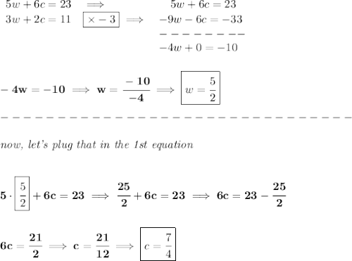 \bf \begin{array}{llll}&#10;5w+6c=23&\implies &\quad 5w+6c=23\\&#10;3w+2c=11&\boxed{\times -3}\implies &-9w-6c=-33\\&#10;&&--------\\&#10;&&-4w+0=-10&#10;\end{array}&#10;\\\\\\&#10;-4w=-10\implies w=\cfrac{-10}{-4}\implies \boxed{w=\cfrac{5}{2}}\\\\&#10;-------------------------------\\\\&#10;\textit{now, let's plug that in the 1st equation}&#10;\\\\\\&#10;5\cdot \boxed{\cfrac{5}{2}}+6c=23\implies \cfrac{25}{2}+6c=23\implies 6c=23-\cfrac{25}{2}&#10;\\\\\\&#10;6c=\cfrac{21}{2}\implies c=\cfrac{21}{12}\implies \boxed{c=\cfrac{7}{4}}