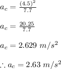 a_{c} =\frac{(4.5)^{2}}{7.7} \\\\a_{c} =\frac{20.25}{7.7}\\\\a_{c} =2.629\ m/s^{2} \\\\\therefore a_{c} =2.63\ m/s^{2