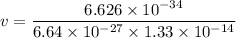 v= \dfrac{6.626 \times 10^{-34}}{6.64 \times 10^{-27}\times 1.33 \times 10^{-14}}