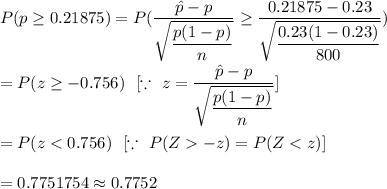 P(p\geq 0.21875)=P(\dfrac{\hat{p}-p}{\sqrt{\dfrac{p(1-p)}{n}}}\geq\dfrac{0.21875-0.23}{\sqrt{\dfrac{0.23(1-0.23)}{800}}})\\\\=P(z\geq-0.756)\ \ [\because\ z=\dfrac{\hat{p}-p}{\sqrt{\dfrac{p(1-p)}{n}}}]\\\\=P(z-z)=P(Z