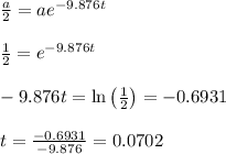 \frac{a}{2} =ae^{-9.876t} \\ \\  \frac{1}{2} =e^{-9.876t} \\  \\ -9.876t=\ln\left( \frac{1}{2} \right)=-0.6931 \\  \\ t= \frac{-0.6931}{-9.876} =0.0702