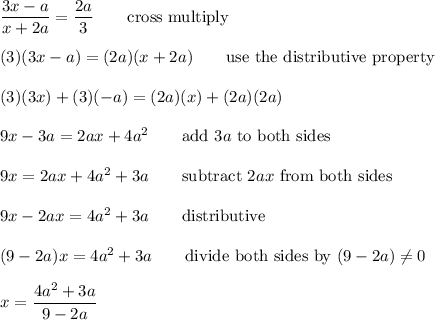 \dfrac{3x-a}{x+2a}=\dfrac{2a}{3}\qquad\text{cross multiply}\\\\(3)(3x-a)=(2a)(x+2a)\qquad\text{use the distributive property}\\\\(3)(3x)+(3)(-a)=(2a)(x)+(2a)(2a)\\\\9x-3a=2ax+4a^2\qquad\text{add}\ 3a\ \text{to both sides}\\\\9x=2ax+4a^2+3a\qquad\text{subtract}\ 2ax\ \text{from both sides}\\\\9x-2ax=4a^2+3a\qquad\text{distributive}\\\\(9-2a)x=4a^2+3a\qquad\text{divide both sides by}\ (9-2a)\neq0\\\\x=\dfrac{4a^2+3a}{9-2a}