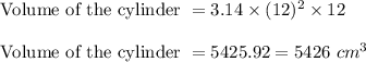 \textrm{ Volume of the cylinder }=3.14\times (12)^{2}\times 12\\\\\textrm{ Volume of the cylinder }=5425.92=5426\ cm^{3}