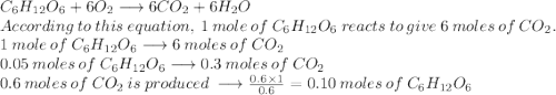 C_{6}H_{12}O_{6}+6O_{2}\longrightarrow6CO_{2}+6H_{2}O\\According\:to\:this\:equation,\:1\:mole\:of\:C_{6}H_{12}O_{6}\:reacts\:to\:give\:6\:moles\:of\:CO_{2}.\\1\:mole\:of\:C_{6}H_{12}O_{6}\longrightarrow6\:moles\:of\:CO_{2}\\0.05\:moles\:of\:C_{6}H_{12}O_{6}\longrightarrow0.3\:moles\:of\:CO_{2}\\0.6\:moles\:of\:CO_{2}\:is\:produced\:\longrightarrow\frac{0.6\times1}{0.6}=0.10\:moles\:of\:C_{6}H_{12}O_{6}\\