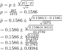\hat{p}=p\pm\frac{\sqrt{p(1-p)}}{\sqrt{n}}\\p=\frac{297}{1873}=0.1586\\ \hat{p}=0.1586\pm\frac{\sqrt{0.1586(1-0.1586)}}{\sqrt{1873}}\\=0.1586\pm\frac{\sqrt{0.1586(0.8414)}}{43.2782}}\\=0.1586\pm\frac{\sqrt{0.1334}}{43.2782}}\\=0.1586\pm\frac{0.3653}{43.2782}}\\=0.1586\pm0.0084