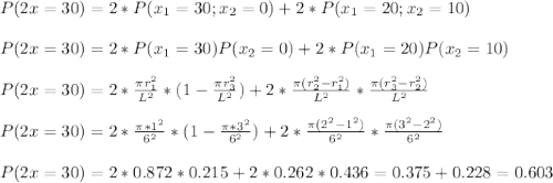P(2x=30)=2*P(x_1=30;x_2=0)+2*P(x_1=20;x_2=10)\\\\P(2x=30)=2*P(x_1=30)P(x_2=0)+2*P(x_1=20)P(x_2=10)\\\\P(2x=30)=2*\frac{\pi r_1^2}{L^2}*(1-\frac{\pi r_3^2}{L^2})+2*\frac{\pi(r_2^2-r_1^2)}{L^2}*\frac{\pi(r_3^2-r_2^2)}{L^2}\\\\P(2x=30)=2*\frac{\pi*1^2}{6^2}*(1-\frac{\pi*3^2}{6^2})+2*\frac{\pi(2^2-1^2)}{6^2}*\frac{\pi(3^2-2^2)}{6^2}\\\\P(2x=30)=2*0.872*0.215+2*0.262*0.436=0.375+0.228=0.603
