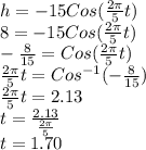 h=-15Cos(\frac{2\pi}{5}t)\\8=-15Cos(\frac{2\pi}{5}t)\\-\frac{8}{15}=Cos(\frac{2\pi}{5}t)\\\frac{2\pi}{5}t=Cos^{-1}(-\frac{8}{15})\\\frac{2\pi}{5}t=2.13\\t=\frac{2.13}{\frac{2\pi}{5}}\\t=1.70