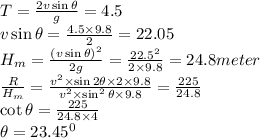 T=\frac{2v\sin\theta}{g} =4.5\\v\sin\theta=\frac{4.5\times9.8}{2} =22.05\\H_m=\frac{(v\sin\theta)^2}{2g} =\frac{22.5^2}{2\times9.8}=24.8meter\\\frac{R}{H_m}=\frac{v^2\times\sin2\theta\times2\times9.8}{v^2\times\sin^2\theta\times9.8} =\frac{225}{24.8} \\\cot\theta=\frac{225}{24.8\times4} \\\theta=23.45^0\\