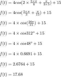f(t)=4 cos(2\times\frac{5\times\pi}{6} + \frac{\pi}{3\times 5}) + 15\\\\f(t)=4 cos(\frac{5\times\pi}{3}+ \frac{\pi}{15})+15\\\\f(t)=4\times cos(\frac{26\pi}{15})+15\\\\f(t)=4 \times cos 312^{\circ}+15\\\\f(t)=4\times cos 48^{\circ}+15\\\\ f(t)=4 \times 0.6691+15\\\\f(t)=2.6764+15\\\\f(t)=17.68