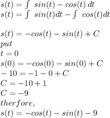 s(t) = \int\ {sin(t)- cos(t)} \, dt\\ s(t) = \int\ sin(t) dt - \int\ cos(t) dt\\\\s(t) = -cos(t) - sin(t) +C\\put \\t=0\\s(0) = -cos(0) - sin(0) +C\\-10 = -1 -0 +C\\C = -10+1\\C=-9\\therfore,\\s(t) = -cos(t) -sin(t) -9