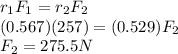 r_{1} F_{1} = r_{2} F_{2} \\(0.567) (257) = (0.529) F_{2}\\F_{2} = 275.5 N