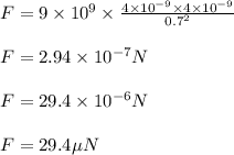 F=9 \times 10^{9} \times \frac{4 \times 10^{-9} \times 4 \times 10^{-9}}{0.7^{2}}\\\\ F=2.94\times10^{-7} N\\\\ F=29.4 \times 10^{-6} N\\\\ F=29.4 \mu N