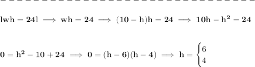 \bf \\\\&#10;-------------------------------\\\\&#10;lwh=24l\implies wh=24\implies (10-h)h=24\implies 10h-h^2=24&#10;\\\\\\&#10;0=h^2-10+24\implies 0=(h-6)(h-4)\implies h=&#10;\begin{cases}&#10;6\\&#10;4&#10;\end{cases}