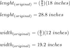 lenght_{(original)}=(\frac{8}{5})(18\ inches)\\\\lenght_{(original)}=28.8\ inches\\\\\\width_{(original)}=(\frac{8}{5})(12\ inches)\\\\width_{(original)}=19.2\ inches