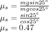 \mu_s=\frac{mgsin25^\circ}{mgcos25^\circ}\\\mu_s=\frac{sin25^\circ}{cos25^\circ}\\\mu_s=0.47