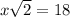 x \sqrt{2} = 18
