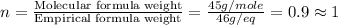 n=\frac{\text{Molecular formula weight}}{\text{Empirical formula weight}}=\frac{45g/mole}{46g/eq}=0.9\approx 1
