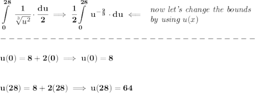 \bf \displaystyle \int\limits_{0}^{28}\ \cfrac{1}{\sqrt[3]{u^2}}\cdot \cfrac{du}{2}\implies \cfrac{1}{2}\int\limits_{0}^{28}\ u^{-\frac{2}{3}}\cdot du\impliedby &#10;\begin{array}{llll}&#10;\textit{now let's change the bounds}\\&#10;\textit{by using } u(x)&#10;\end{array}\\\\&#10;-------------------------------\\\\&#10;u(0)=8+2(0)\implies u(0)=8&#10;\\\\\\&#10;u(28)=8+2(28)\implies u(28)=64