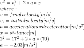 v^{2}=v_{i}^{2} +2*a*x\\ where:\\v=final velocity [m/s]\\v_{i}=initial velocity [m/s]\\a=acceleration or deceleration [m/s^{2}]\\ x=distance[m]\\2^{2}=17^{2}+2*a*(70)\\  a=-2.03[m/s^2]