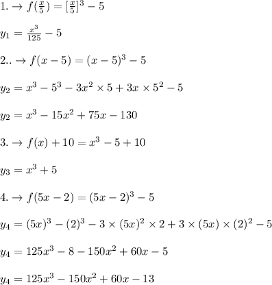 1.\rightarrow f(\frac{x}{5})=[\frac{x}{5}]^3-5\\\\y_{1}=\frac{x^3}{125}-5\\\\2..\rightarrow f(x-5)=(x-5)^3-5\\\\y_{2}=x^3-5^3-3x^2\times 5+3 x \times 5^2-5\\\\y_{2}=x^3-15 x^2+75 x-130 \\\\3.\rightarrow f(x)+10=x^3-5+10\\\\y_{3}=x^3+5\\\\4.\rightarrow f(5 x-2)=(5 x-2)^3-5\\\\y_{4}=(5 x)^3-(2)^3-3 \times (5 x)^2 \times 2+3 \times (5 x) \times (2)^2-5\\\\y_{4}=125 x^3-8-150 x^2+60 x-5\\\\y_{4}=125 x^3-150 x^2+60 x-13