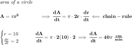 \bf \textit{area of a circle}\\\\&#10;A=\pi r^2\qquad \qquad \implies \cfrac{dA}{dt}=\pi \cdot 2r\cdot \cfrac{dr}{dt}\impliedby chain-rule&#10;\\\\\\&#10;\begin{cases}&#10;r=10\\&#10;\frac{dr}{dt}=2&#10;\end{cases}\qquad \cfrac{dA}{dt}=\pi \cdot 2(10)\cdot 2\implies \cfrac{dA}{dt}=40\pi~\frac{cm}{min}