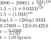 3000 = 2000(1+\frac{0.04}{12} )^{12t}\\1.5 = (1 + 0.0333)^{12t}\\1.5 = (1.033)^{12t}\\log 1.5 =12tlog1.0333\\0.17609 =12 (0.01422)t\\t = \frac{0.17609}{0.1707} \\t = 1.015 years