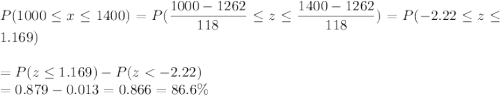 P(1000 \leq x \leq 1400) = P(\displaystyle\frac{1000 - 1262}{118} \leq z \leq \displaystyle\frac{1400-1262}{118}) = P(-2.22 \leq z \leq 1.169)\\\\= P(z \leq 1.169) - P(z < -2.22)\\= 0.879 - 0.013 = 0.866 = 86.6\%