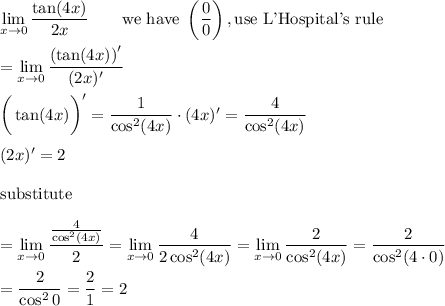 \lim\limits_{x\to0}\dfrac{\tan(4x)}{2x}\qquad\text{we have}\ \left(\dfrac{0}{0}\right),\text{use L'Hospital's rule}\\\\=\lim\limits_{x\to0}\dfrac{\left(\tan(4x)\right)'}{(2x)'}\\\\\bigg(\tan(4x)\bigg)'=\dfrac{1}{\cos^2(4x)}\cdot(4x)'=\dfrac{4}{\cos^2(4x)}\\\\(2x)'=2\\\\\text{substitute}\\\\=\lim\limits_{x\to0}\dfrac{\frac{4}{\cos^2(4x)}}{2}=\lim\limits_{x\to0}\dfrac{4}{2\cos^2(4x)}=\lim\limits_{x\to0}\dfrac{2}{\cos^2(4x)}=\dfrac{2}{\cos^2(4\cdot0)}\\\\=\dfrac{2}{\cos^20}=\dfrac{2}{1}=2